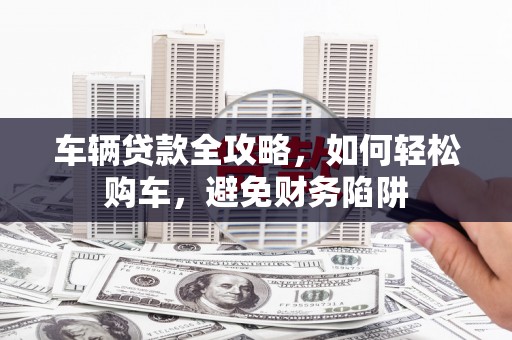 旅顺口车辆贷款全攻略，如何轻松购车，避免财务陷阱