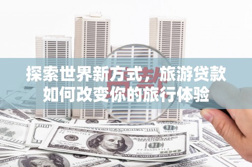 旅顺口探索世界新方式，旅游贷款如何改变你的旅行体验
